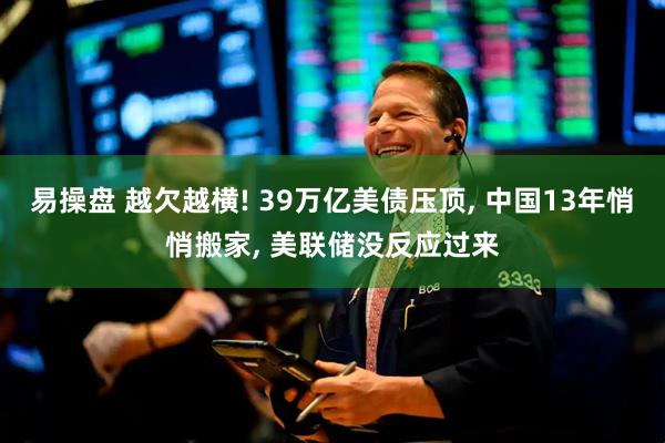 易操盘 越欠越横! 39万亿美债压顶, 中国13年悄悄搬家, 美联储没反应过来
