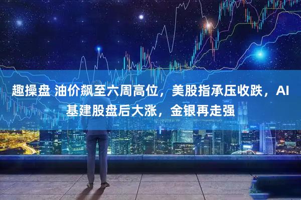 趣操盘 油价飙至六周高位,美股指承压收跌,AI基建股盘后大涨,金银再走强
