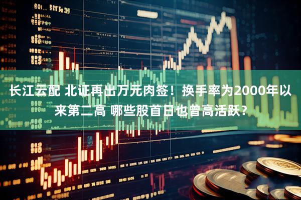 长江云配 北证再出万元肉签！换手率为2000年以来第二高 哪些股首日也曾高活跃？