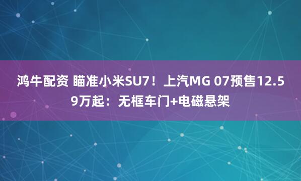 鸿牛配资 瞄准小米SU7！上汽MG 07预售12.59万起：无框车门+电磁悬架